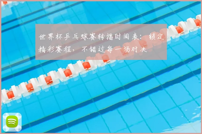 世界杯乒乓球赛转播时间表：锁定精彩赛程，不错过每一场对决