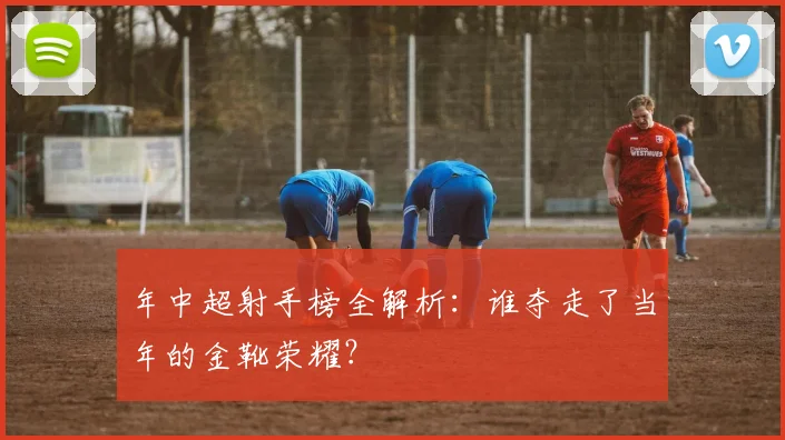 年中超射手榜全解析：谁夺走了当年的金靴荣耀？