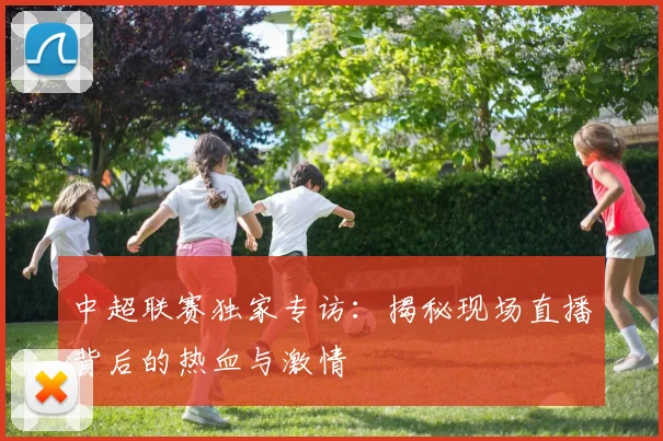 中超联赛独家专访：揭秘现场直播背后的热血与激情