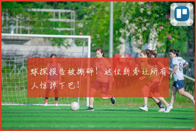 球探报告被撕碎！这位新秀让所有人惊掉下巴！