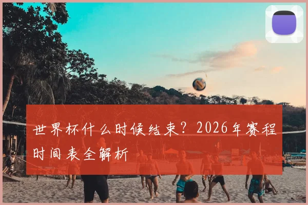 世界杯什么时候结束？2026年赛程时间表全解析